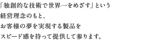 「独創的な技術で世界一をめざす」という経営理念のもと、お客様の夢を実現する製品をスピード感を持って提供して参ります。