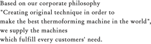 Based on our corporate philosophy "Creating original technique in order to make the best thermoforming machine in the world", we supply the machines which fulfill every customers' need.