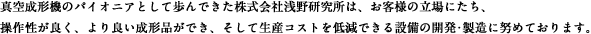 真空成形機のパイオニアとして歩んできた株式会社浅野研究所は、お客様の立場にたち、操作性が良く、より良い成形品ができ、そして生産コストを低減できる設備の開発･製造に努めております。